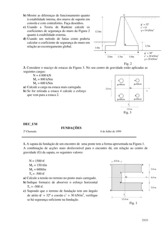 25/21
b) Mostre as diferenças de funcionamento quanto
à estabilidade interna, dos muros de suporte em
consola e com contrafortes. Faça desenhos.
c) Usando a Teoria de Rankine calcule os
coeficientes de segurança do muro da Figura 2
quanto à estabilidade externa.
d) Usando um método de fatias como poderia
calcular o coeficiente de segurança do muro em
relação ao escorregamento global.
12.0m
1.0m
2.5m
φ’ = 32º
c’ = 0
γ = 19 kN/m3
E
A B
C
φ’ = 30º
c’ = 20 kN/m2
γ = 20 kN/m3
2.0m 1.5m 3.0m
Fig. 2
3. Considere o maciço de estacas da Figura 3. No seu centro de gravidade estão aplicadas as
seguintes cargas:
N = 4 000 kN
Mx = 800 kNm
My = 600 kNm
a) Calcule a carga na estaca mais carregada.
b) Se for retirada a estaca 4 calcule o esforço
que vem para a estaca 2.
1.8 m
2.0 m
2
φ=80cm
φ=80cm φ=60cm
φ=60cm
3
1 4
x
y
G
Fig. 3
DEC_UM
FUNDAÇÕES
2ª Chamada 8 de Julho de 1999
1. A sapata da fundação de um encontro de uma ponte tem a forma apresentada na Figura 1.
A combinação de acções mais desfavorável para o encontro dá, em relação ao centro de
gravidade (G) da sapata, os seguintes valores:
N = 1500 tf
Mx = 150 tfm
My = 600tfm
Tx = -500 tf
a) Calcule a tensão no terreno no ponto mais carregado.
b) Indique forma(s) de absorver o esforço horizontal
Tx = -500 tf.
c) Supondo que o terreno de fundação tem um ângulo
de atrito φ’ = 32º e coesão c’ = 30 kN/m2
, verifique
se há segurança suficiente na fundação. 12.0 m
D E
A
x
y
G
BC
FH
I
3.0 m
4.0 m
3.0 m
4.0 m
Fig. 1
 