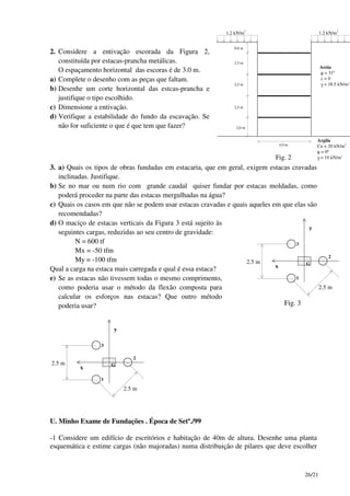 26/21
2. Considere a entivação escorada da Figura 2,
constituída por estacas-prancha metálicas.
O espaçamento horizontal das escoras é de 3.0 m.
a) Complete o desenho com as peças que faltam.
b) Desenhe um corte horizontal das estcas-prancha e
justifique o tipo escolhido.
c) Dimensione a entivação.
d) Verifique a estabilidade do fundo da escavação. Se
não for suficiente o que é que tem que fazer?
1.2 kN/m2
Argila
Cu = 20 kN/m2
φ = 0º
γ = 19 kN/m3
4.0 m
0.8 m
2,5 m
2,5 m
2,5 m
2,0 m
1.2 kN/m2
Areia
φ = 31º
c = 0
γ = 18.5 kN/m3
Fig. 2
3. a) Quais os tipos de obras fundadas em estacaria, que em geral, exigem estacas cravadas
inclinadas. Justifique.
b) Se no mar ou num rio com grande caudal quiser fundar por estacas moldadas, como
poderá proceder na parte das estacas mergulhadas na água?
c) Quais os casos em que não se podem usar estacas cravadas e quais aqueles em que elas são
recomendadas?
d) O maciço de estacas verticais da Figura 3 está sujeito às
seguintes cargas, reduzidas ao seu centro de gravidade:
N = 600 tf
Mx = -50 tfm
My = -100 tfm
Qual a carga na estaca mais carregada e qual é essa estaca?
e) Se as estacas não tivessem todas o mesmo comprimento,
como poderia usar o método da flexão composta para
calcular os esforços nas estacas? Que outro método
poderia usar?
x
y
2.5 m
2.5 m
2
1
3
G
Fig. 3
x
y
2.5 m
2.5 m
2
1
3
G
U. Minho Exame de Fundações . Época de Setº./99
-1 Considere um edifício de escritórios e habitação de 40m de altura. Desenhe uma planta
esquemática e estime cargas (não majoradas) numa distribuição de pilares que deve escolher
 