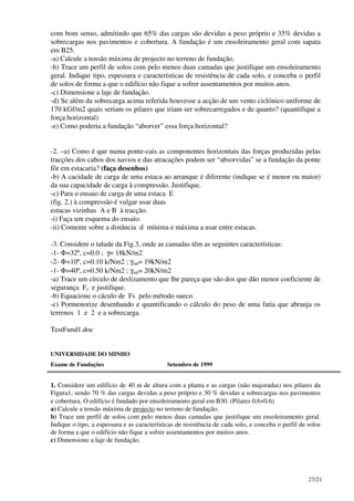 27/21
com bom senso, admitindo que 65% das cargas são devidas a peso próprio e 35% devidas a
sobrecargas nos pavimentos e cobertura. A fundação é um ensoleiramento geral com sapata
em B25.
-a) Calcule a tensão máxima de projecto no terreno de fundação.
-b) Trace um perfil de solos com pelo menos duas camadas que justifique um ensoleiramento
geral. Indique tipo, espessura e características de resistência de cada solo, e conceba o perfil
de solos de forma a que o edifício não fique a sofrer assentamentos por muitos anos.
-c) Dimensione a laje de fundação.
-d) Se além da sobrecarga acima referida houvesse a acção de um vento ciclónico uniforme de
170 kGf/m2 quais seriam os pilares que iriam ser sobrecarregados e de quanto? (quantifique a
força horizontal)
-e) Como poderia a fundação “aborver” essa força horizontal?
-2. –a) Como é que numa ponte-cais as componentes horizontais das forças produzidas pelas
tracções dos cabos dos navios e das atracações podem ser “absorvidas” se a fundação da ponte
fôr em estacaria? (faça desenhos)
-b) A cacidade de carga de uma estaca ao arranque é diferente (indique se é menor ou maior)
da sua capacidade de carga à compressão. Justifique.
-c) Para o ensaio de carga de uma estaca E
(fig. 2.) à compressão é vulgar usar duas
estacas vizinhas A e B à tracção.
-i) Faça um esquema do ensaio.
-ii) Comente sobre a distância d mínima e máxima a usar entre estacas.
-3. Considere o talude da Fig.3, onde as camadas têm as seguintes características:
-1- Φ=32º, c=0.0 ; γ= 18kN/m2
-2- Φ=10º, c=0.10 k/Nm2 ; γsat= 19kN/m2
-1- Φ=40º, c=0.50 k/Nm2 ; γsat= 20kN/m2
-a) Trace um círculo de deslizamento que lhe pareça que são dos que dão menor coeficiente de
segurança Fs e justifique.
-b) Equacione o cáculo de Fs pelo método sueco.
-c) Pormenorize desenhando e quantificando o cálculo do peso de uma fatia que abranja os
terrenos 1 e 2 e a sobrecarga.
TestFund1.doc
UNIVERSIDADE DO MINHO
Exame de Fundações Setembro de 1999
1. Considere um edifício de 40 m de altura com a planta e as cargas (não majoradas) nos pilares da
Figura1, sendo 70 % das cargas devidas a peso próprio e 30 % devidas a sobrecargas nos pavimentos
e cobertura. O edifício é fundado por ensoleiramento geral em B30. (Pilares 0.6×0.6)
a) Calcule a tensão máxima de projecto no terreno de fundação.
b) Trace um perfil de solos com pelo menos duas camadas que justifique um ensoleiramento geral.
Indique o tipo, a espessura e as características de resistência de cada solo, e conceba o perfil de solos
de forma a que o edifício não fique a sofrer assentamentos por muitos anos.
c) Dimensione a laje de fundação.
 