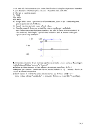 29/21
!. Um pilar está fundado num maciço com 9 estacas verticais de igual comprimento em Betão
A. com diâmteros d=0,50 excepto a estacas 3 e 7 que têm diâm. de 0.80m.
O pilar tem as seguintes cargas:
N= 700tf
Mx= 80tfm
My= 60tfm
a) Indique para a estaca 3 quias são das acções indicadas, quais as que a sobrecarregam e
quais as que a ailiviam.Justifique.
b) Calcule o esforço que vem para a referida estaca.
c) Desenhe um perfil do terreno no local das estacas, escolhendo e atribuindo
apropriadamente características de resistência aos solos de forma a que a resistência de
cada estaca seja limitada pela capacidade de resistência do B.A. da estaca e não pela
capacidade de carga do terreno.
1 80 2.00
1.80
1.80
1 . No dimensionamento de um muro de suporte usa-se muitas vezes a teoria de Rankine para
o cálculo da estabilidade “exterior” e “interior”.
a) Indique as hipóteses dessa teoria e aplique-a ao muro de contrafortes da Fig.1
b) Diga em que consiste a estabilidade interior no caso do muro da Fig.1. Indique a marcha de
cálculo da estabilidade exterior.
c) Sendo o muro de contrafortes como dimensionaria a laje de fundo E’B’B’’E’’ ?
Como poderia calcular “sem tabelas” os momentos flectores no bordo B’B’’ ? Justifique.
Y
 