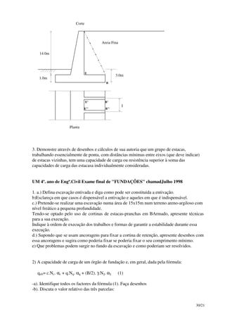 30/21
14.0m
1.0m
3.0m
Areia Fina
Corte
Planta
E
E’
E’’
B
B’
B’’
l
3. Demonstre através de desenhos e cálculos de sua autoria que um grupo de estacas,
trabalhando essencialmente de ponta, com distâncias mínimas entre eixos (que deve indicar)
de estacas vizinhas, tem uma capacidade de carga ou resistência superior à soma das
capacidades de carga das estacasa individualmente consideradas.
UM 4º. ano de Engª.Civil Exame final de "FUNDAÇÕES" chamadJulho 1998
1. a.) Defina escavação entivada e diga como pode ser constituida a entivação.
b)Esclareça em que casos é dispensável a entivação e aqueles em que é indispensável.
c.) Pretende-se realizar uma escavação numa área de 15x15m num terreno areno-argiloso com
nível freático a pequena profundidade.
Tendo-se optado pelo uso de cortinas de estacas-pranchas em BArmado, apresente técnicas
para a sua execução.
Indique à ordem de execução dos trabalhos e formas de garantir a estabilidade durante essa
execução.
d.) Supondo que se usam ancoragens para fixar a cortina de retenção, apresente desenhos com
essa ancoragens e sugira como poderia fixar se poderia fixar o seu comprimento mínimo.
e) Que problemas podem surgir no fundo da escavação e como poderiam ser resolvidos.
2) A capacidade de carga de um órgão de fundação e, em geral, dada pela fórmula:
qult= c.Nc. αc + q.Nq. αq + (B/2). γ.Nγ. αγ (1)
-a). Identifique todos os factores da fórmula (1). Faça desenhos
-b). Discuta o valor relativo das três parcelas:
 