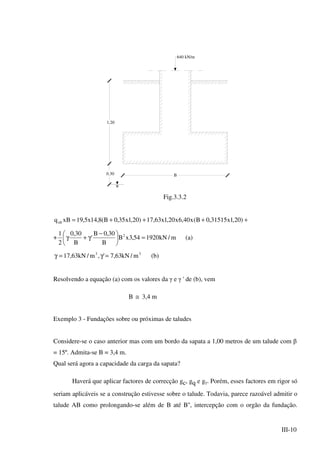 III-10
B
640 kN/m
0.30
1.20
Fig.3.3.2
++++= )20,1x31515,0B(x40,6x20,1x63,17)20,1x35,0B(8,14x5,19xBqult
+ m/kN192054,3xB
B
30,0B
'
B
30,0
2
1 2
=




 −
γ+γ (a)
33
m/kN63,7',m/kN63,17 =γ=γ (b)
Resolvendo a equação (a) com os valores da γ e γ ' de (b), vem
B ≅ 3,4 m
Exemplo 3 - Fundações sobre ou próximas de taludes
Considere-se o caso anterior mas com um bordo da sapata a 1,00 metros de um talude com β
= 15º. Admita-se B = 3,4 m.
Qual será agora a capacidade da carga da sapata?
Haverá que aplicar factores de correcção gc, gq e gγ. Porém, esses factores em rigor só
seriam aplicáveis se a construção estivesse sobre o talude. Todavia, parece razoável admitir o
talude AB como prolongando-se além de B até B'', intercepção com o orgão da fundação.
 