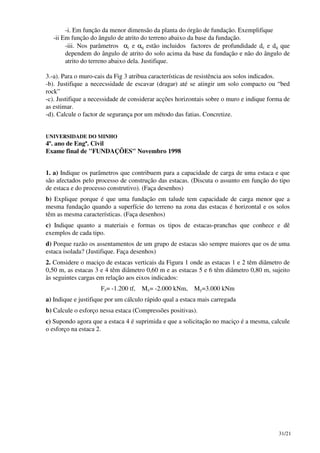 31/21
-i. Em função da menor dimensão da planta do órgão de fundação. Exemplifique
-ii Em função do ângulo de atrito do terreno abaixo da base da fundação.
-iii. Nos parâmetros αc e αq estão incluidos factores de profundidade dc e dq que
dependem do ângulo de atrito do solo acima da base da fundação e não do ângulo de
atrito do terreno abaixo dela. Justifique.
3.-a). Para o muro-cais da Fig 3 atribua características de resistência aos solos indicados.
-b). Justifique a nececssidade de escavar (dragar) até se atingir um solo compacto ou “bed
rock”
-c). Justifique a necessidade de considerar acções horizontais sobre o muro e indique forma de
as estimar.
-d). Calcule o factor de segurança por um método das fatias. Concretize.
UNIVERSIDADE DO MINHO
4º. ano de Engª. Civil
Exame final de "FUNDAÇÕES" Novembro 1998
1. a) Indique os parâmetros que contribuem para a capacidade de carga de uma estaca e que
são afectados pelo processo de construção das estacas. (Discuta o assunto em função do tipo
de estaca e do processo construtivo). (Faça desenhos)
b) Explique porque é que uma fundação em talude tem capacidade de carga menor que a
mesma fundação quando a superfície do terreno na zona das estacas é horizontal e os solos
têm as mesma características. (Faça desenhos)
c) Indique quanto a materiais e formas os tipos de estacas-pranchas que conhece e dê
exemplos de cada tipo.
d) Porque razão os assentamentos de um grupo de estacas são sempre maiores que os de uma
estaca isolada? (Justifique. Faça desenhos)
2. Considere o maciço de estacas verticais da Figura 1 onde as estacas 1 e 2 têm diâmetro de
0,50 m, as estacas 3 e 4 têm diâmetro 0,60 m e as estacas 5 e 6 têm diâmetro 0,80 m, sujeito
às seguintes cargas em relação aos eixos indicados:
Fz= -1.200 tf, Mx= -2.000 kNm, My=3.000 kNm
a) Indique e justifique por um cálculo rápido qual a estaca mais carregada
b) Calcule o esforço nessa estaca (Compressões positivas).
c) Supondo agora que a estaca 4 é suprimida e que a solicitação no maciço é a mesma, calcule
o esforço na estaca 2.
 