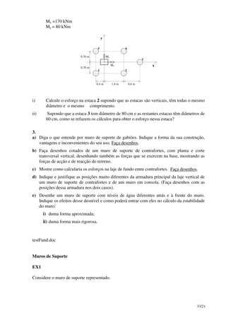 33/21
Mx =170 kNm
My = 80 kNm
x
y
0,70 m
1,4 m 0,6 m0,4 m
3
1 2
45
0,70 m
Mx
My
i) Calcule o esforço na estaca 2 supondo que as estacas são verticais, têm todas o mesmo
diâmetro e o mesmo comprimento.
ii) Supondo que a estaca 3 tem diâmetro de 80 cm e as restantes estacas têm diâmetros de
60 cm, como se refazem os cálculos para obter o esforço nessa estaca?
3.
a) Diga o que entende por muro de suporte de gabiões. Indique a forma da sua construção,
vantagens e inconvenientes do seu uso. Faça desenhos.
b) Faça desenhos cotados de um muro de suporte de contrafortes, com planta e corte
transversal vertical, desenhando também as forças que se exercem na base, mostrando as
forças de acção e de reacção do terreno.
c) Mostre como calcularia os esforços na laje de fundo entre contrafortes. Faça desenhos.
d) Indique e justifique as posições muito diferentes da armadura principal da laje vertical de
um muro de suporte de contrafortes e de um muro em consola. (Faça desenhos com as
posições dessa armadura nos dois casos).
e) Desenhe um muro de suporte com níveis de água diferentes atrás e à frente do muro.
Indique os efeitos desse desnível e como poderá entrar com eles no cálculo da estabilidade
do muro:
i) duma forma aproximada;
ii) duma forma mais rigorosa.
testFund.doc
Muros de Suporte
EX1
Considere o muro de suporte representado.
 