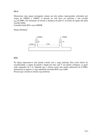 36/21
EX 4
Dimensione uma sapata rectangular comum aos dois pilares representados solicitados por
cargas de 1000kN e 1500kN. A pressão no solo deve ser uniforme e não exceder
qadm=0.5MPa. Por limitações de terreno a distância do pilar P1 ao limite da sapata não pode
exceder 0,60m.
Considere betão B25 e aço A400NR.
Pilares:40x40cm
2
1000kN 1500kN
P1 P2
0.6m 4.0m
EX5
Na figura representa-se uma parede corrida com a carga indicada. Para evitar efeitos de
excentricidade, a sapata da parede é ligada por uma viga V aos pilares contíguos, os quais
estão espaçados de 5 m. Supondo que o terreno aceita uma tensão admissível de 0.3MPa,
dimensione as sapatas e a viga, admitindo um betão B30 e aço A400.
Procure que a tensão no terreno seja uniforme.
 