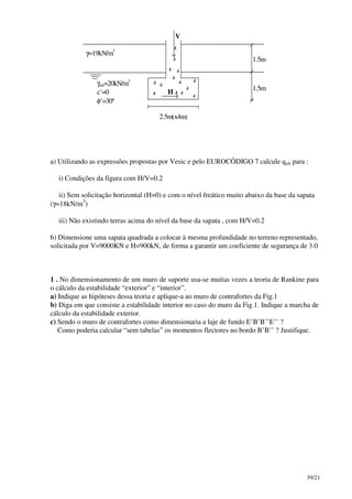 39/21
1.5m
1.5m
2.5m(x4m)
V
H
γ=19kN/m3
γsat=20kN/m3
c’=0
φ’=30º
a) Utilizando as expressões propostas por Vesic e pelo EUROCÓDIGO 7 calcule qult para :
i) Condições da figura com H/V=0.2
ii) Sem solicitação horizontal (H=0) e com o nível freático muito abaixo da base da sapata
(γ=18kN/m3
)
iii) Não existindo terras acima do nível da base da sapata , com H/V=0.2
b) Dimensione uma sapata quadrada a colocar à mesma profundidade no terreno representado,
solicitada por V=9000KN e H=900kN, de forma a garantir um coeficiente de segurança de 3.0
1 . No dimensionamento de um muro de suporte usa-se muitas vezes a teoria de Rankine para
o cálculo da estabilidade “exterior” e “interior”.
a) Indique as hipóteses dessa teoria e aplique-a ao muro de contrafortes da Fig.1
b) Diga em que consiste a estabilidade interior no caso do muro da Fig.1. Indique a marcha de
cálculo da estabilidade exterior.
c) Sendo o muro de contrafortes como dimensionaria a laje de fundo E’B’B’’E’’ ?
Como poderia calcular “sem tabelas” os momentos flectores no bordo B’B’’ ? Justifique.
 