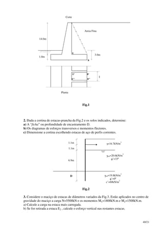 40/21
14.0m
1.0m
3.0m
Areia Fina
Corte
Planta
E
E’
E’’
B
B’
B’’
l
Fig.1
2. Dada a cortina de estacas-prancha da Fig.2 e os solos indicados, determine:
a) A “ficha” ou profundidade de encastramento D.
b) Os diagramas de esforços transversos e momentos flectores.
c) Dimensione a cortina escolhendo estacas de aço de perfis correntes.
1.1m
1.1m
6.9m
D
γ=16.7kN/m
3
γsat=20.6kN/m
3
φ’=33º
γsat=19.8kN/m
3
φ’=0º
c’=60kN/m
2
Fig.2
3. Considere o maciço de estacas de diâmetros variados da Fig.3. Estão aplicados no centro de
gravidade do maciço a carga N=5500kN e os momentos Mx=1800kN.m e My=1500kN.m.
a) Calcule a carga na estaca mais carregada.
b) Se for retirada a estaca E2 , calcule o esforço vertical nas restantes estacas.
 