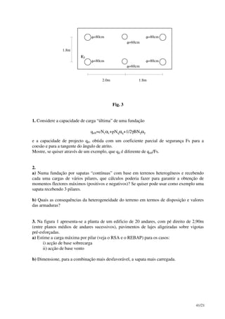 41/21
2.0m 1.8m
1.8m
E2
φ=80cm
φ=80cm
φ=80cm
φ=80cm
φ=60cm
φ=60cm
Fig. 3
1. Considere a capacidade de carga “última” de uma fundação
qult=cNcαc+pNqαq+1/2γBNγαγ
e a capacidade de projecto qd, obtida com um coeficiente parcial de segurança Fs para a
coesão e para a tangente do ângulo de atrito.
Mostre, se quiser através de um exemplo, que qd é diferente de qult/Fs.
2.
a) Numa fundação por sapatas “contínuas” com base em terrenos heterogéneos e recebendo
cada uma cargas de vários pilares, que cálculos poderia fazer para garantir a obtenção de
momentos flectores máximos (positivos e negativos)? Se quiser pode usar como exemplo uma
sapata recebendo 3 pilares.
b) Quais as consequências da heterogeneidade do terreno em termos de disposição e valores
das armaduras?
3. Na figura 1 apresenta-se a planta de um edificio de 20 andares, com pé direito de 2,90m
(entre planos médios de andares sucessivos), pavimentos de lajes aligeiradas sobre vigotas
pré-esforçadas.
a) Estime a carga máxima por pilar (veja o RSA e o REBAP) para os casos:
i) acção de base sobrecarga
ii) acção de base vento
b) Dimensione, para a combinação mais desfavorável, a sapata mais carregada.
 