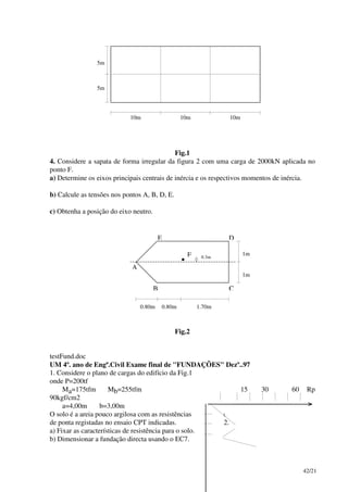42/21
10m 10m 10m
5m
5m
Fig.1
4. Considere a sapata de forma irregular da figura 2 com uma carga de 2000kN aplicada no
ponto F.
a) Determine os eixos principais centrais de inércia e os respectivos momentos de inércia.
b) Calcule as tensões nos pontos A, B, D, E.
c) Obtenha a posição do eixo neutro.
A
B C
DE
F
•
1.70m0.80m0.80m
1m
1m
0.3m
Fig.2
testFund.doc
UM 4º. ano de Engª.Civil Exame final de "FUNDAÇÕES" Dezº..97
1. Considere o plano de cargas do edifício da Fig.1
onde P=200tf
Ma=175tfm Mb=255tfm 15 30 60 Rp
90kgf/cm2
a=4,00m b=3,00m
O solo é a areia pouco argilosa com as resistências 1.
de ponta registadas no ensaio CPT indicadas. 2.
a) Fixar as características de resistência para o solo.
b) Dimensionar a fundação directa usando o EC7.
 
