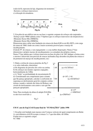 43/21
(valor de B, espessura da laje, diagramas de momentos
flectores e esforços transversos)
c) colocação de armaduras.
P P P P P
B 10.m
Ma Ma Ma Mb Mb
a a b b
Fig.1a Fig1.b
2. Um pilar de um edifício tem na sua base o seguinte conjunto de esforços não majorados:
-Esforço axial= 900tf (admita como 1ª hipótese que os esforços transversos são desprezáveis)
-Momento flector Mx=3000kNm
-Momento flector My=2000kNm
Dimensione para o pilar uma fundação em estacas de diam=0,80 m em BA (B25), com carga
de rotura de 180tf, tendo em conta a maior economia possível para o maciço de
encabeçamento.
(Calcule Nº. de estacas, o seu espaçamento e a sua melhor disposição). Numa 2ª fase
dimensione o próprio maciço de encabeçamento e as armadura das próprias estacas.
Numa 3ª fase admita que o esforço transverso na base de pilar é de 10tf. Indique a forma como
o mesmo é absorvido sem precisar de estacas inclinadas.(faça desenhos da planta das estacas e
de pormenor do maciço de encabeçamento, etc)
3. Dada a cortina de estacas-pranchas da Fig 3
e os solos indicados, determinar:
a) Os diagramas de pressões dos solos na cortina 1.40 γsat=16,7kN/m3
b) Os esforços nos tirantes supostos espaçados
horizontalmente de 3,00m
c) A “ficha” ou profundidade de encastramento D.
d). Considerando um comprimento para o tirante φ‘=34º, c’=0.
que lhe pareça apropriado, calcular o coeficiente de 7.00 γsat=20,5kN/m3
segurança ao deslizamento geral do conjunto cortina
terreno, usando o método das fatias de Bishop e um
circulo de deslizamento com centro e raio que lhe
pareçam apropriados.
φ’=15º
Nota: Para resolução da alínea d) adopte D=6.00m c’=80kN/m2
se não tiver resolvido c) D γsat=20kN/m3
Fig.3
UM 4º. ano de Engª.Civil Exame final de "FUNDAÇÕES" Julho 1998
!. Um pilar está fundado num maciço com 9 estacas verticais de igual comprimento em Betão
A. com diâmteros d=0,50 excepto a estacas 3 e 7 que têm diâm. de 0.80m.
O pilar tem as seguintes cargas:
N= 700tf
1.10
 