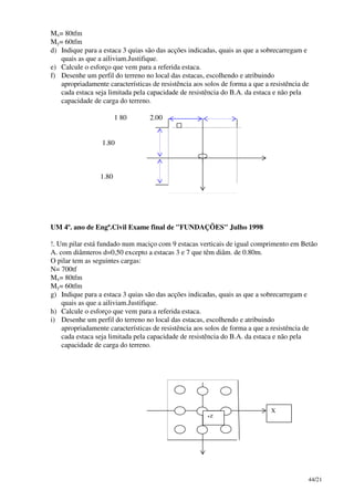 44/21
Mx= 80tfm
My= 60tfm
d) Indique para a estaca 3 quias são das acções indicadas, quais as que a sobrecarregam e
quais as que a ailiviam.Justifique.
e) Calcule o esforço que vem para a referida estaca.
f) Desenhe um perfil do terreno no local das estacas, escolhendo e atribuindo
apropriadamente características de resistência aos solos de forma a que a resistência de
cada estaca seja limitada pela capacidade de resistência do B.A. da estaca e não pela
capacidade de carga do terreno.
1 80 2.00
1.80
1.80
UM 4º. ano de Engª.Civil Exame final de "FUNDAÇÕES" Julho 1998
!. Um pilar está fundado num maciço com 9 estacas verticais de igual comprimento em Betão
A. com diâmteros d=0,50 excepto a estacas 3 e 7 que têm diâm. de 0.80m.
O pilar tem as seguintes cargas:
N= 700tf
Mx= 80tfm
My= 60tfm
g) Indique para a estaca 3 quias são das acções indicadas, quais as que a sobrecarregam e
quais as que a ailiviam.Justifique.
h) Calcule o esforço que vem para a referida estaca.
i) Desenhe um perfil do terreno no local das estacas, escolhendo e atribuindo
apropriadamente características de resistência aos solos de forma a que a resistência de
cada estaca seja limitada pela capacidade de resistência do B.A. da estaca e não pela
capacidade de carga do terreno.
X
+Z
 