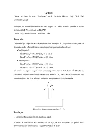 ANEXO
(Anexo ao livro de texto “Fundações” de J. Barreiros Martins, Engª Civil, UM,
Guimarães 2002)
Exemplo de dimensionamento de uma sapata de betão armado usando a norma
espanhola EH-91, associada ao REBAP.
(Autor: Engº Salvador Dias, Estruturas, UM)
Enunciado
Considere que os pilares P1 e P2 representados na Figura A1, adjacentes a uma junta de
dilatação, estão submetidos aos seguintes esforços actuantes de cálculo:
Combinação 1:
Pilar P1: Nsd = 1500 kN e Msd = 75 kN.m
Pilar P2: Nsd = 1200 kN e Msd = 100 kN.m
Combinação 2:
Pilar P1: Nsd = 1300 kN e Msd = 100 kN.m
Pilar P2: Nsd = 1000 kN e Msd = 150 kN.m
Os pilares são iguais e apresentam uma secção transversal de 0.4x0.4 m2
. O valor de
cálculo da tensão admissível do terreno é de 450 kPa ( kPa450σrd = ). Dimensione uma
sapata conjunta aos dois pilares e apresente o desenho de execução cotado.
M
P
sd
sdN
1 2P
Figura A1 – Sapata conjunta aos pilares P1 e P2.
Resolução
i) Definição das dimensões em planta da sapata
A sapata a dimensionar será homotética, ou seja, as suas dimensões em planta serão
proporcionais às dimensões da secção transversal do pilar.
 