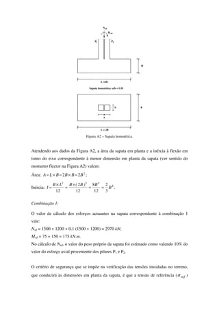 L (xB)
P21
Nsd
sd
P
M
H
L = 2B
B
a
b
Sapata homotética: a/b = L/B
Figura A2 – Sapata homotética.
Atendendo aos dados da Figura A2, a área da sapata em planta e a inércia à flexão em
torno do eixo correspondente à menor dimensão em planta da sapata (ver sentido do
momento flector na Figura A2) valem:
Área: 2
22 BBBBLA =×=×= ;
Inércia: 4
433
3
2
12
8
12
2
12
B
B)B(BLB
I ==
×
=
×
= .
Combinação 1:
O valor de cálculo dos esforços actuantes na sapata correspondente à combinação 1
vale:
Nsd = 1500 + 1200 + 0.1 (1500 + 1200) = 2970 kN;
Msd = 75 + 150 = 175 kN.m.
No cálculo de Nsd, o valor do peso próprio da sapata foi estimado como valendo 10% do
valor do esforço axial proveniente dos pilares P1 e P2.
O critério de segurança que se impõe na verificação das tensões instaladas no terreno,
que conduzirá às dimensões em planta da sapata, é que a tensão de referência ( refσ )
 