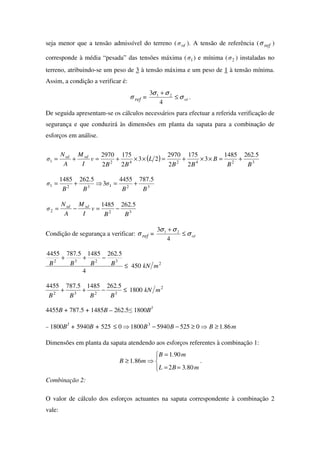 seja menor que a tensão admissível do terreno ( rdσ ). A tensão de referência ( refσ )
corresponde à média “pesada” das tensões máxima ( 1σ ) e mínima ( 2σ ) instaladas no
terreno, atribuindo-se um peso de 3 à tensão máxima e um peso de 1 à tensão mínima.
Assim, a condição a verificar é:
refσ = rdσ
σσ
≤
+
4
3 21
.
De seguida apresentam-se os cálculos necessários para efectuar a referida verificação de
segurança e que conduzirá às dimensões em planta da sapata para a combinação de
esforços em análise.
( ) 3242421
52621485
3
2
175
2
2970
23
2
175
2
2970
B
.
B
B
BB
L
BB
v
I
M
A
N
σ sdsd
+=××+=××+=+=
321321
57874455
3
52621485
B
.
B
σ
B
.
B
σ +=⇒+=
322
52621485
B
.
B
v
I
M
A
N
σ sdsd
−=−=
Condição de segurança a verificar: refσ = rdσ
σσ
≤
+
4
3 21
2
3232
450
4
5262148557874455
mkNB
.
BB
.
B ≤
−++
2
3232
1800
5262148557874455
mkN
B
.
BB
.
B
≤−++
4455B + 787.5 + 1485B – 262.5≤ 1800B3
– 1800B3
+ 5940B + 525 m.BBB 8610525594018000 3
≥⇒≥−−⇒≤
Dimensões em planta da sapata atendendo aos esforços referentes à combinação 1:




==
=
⇒≥
m.BL
m.B
m.B
8032
901
861 .
Combinação 2:
O valor de cálculo dos esforços actuantes na sapata correspondente à combinação 2
vale:
 
