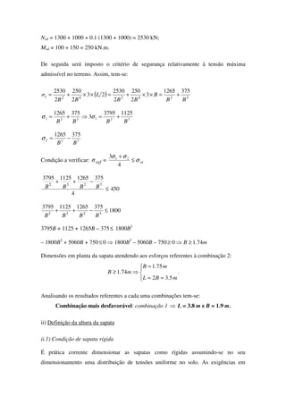 Nsd = 1300 + 1000 + 0.1 (1300 + 1000) = 2530 kN;
Msd = 100 + 150 = 250 kN.m.
De seguida será imposto o critério de segurança relativamente à tensão máxima
admissível no terreno. Assim, tem-se:
( ) 3242421
3751265
3
2
250
2
2530
23
2
250
2
2530
BB
B
BB
L
BB
σ +=××+=××+=
321321
11253795
3
3751265
BBBB
+=⇒+= σσ
322
3751265
BB
−=σ
Condição a verificar: refσ = rdσ
σσ
≤
+
4
3 21
450
4
375126511253795
3232
≤
−++
BBBB
1800
375126511253795
3232
≤−++
BBBB
3795B + 1125 + 1265B – 375≤ 1800B3
– 1800B3
+ 5060B + 750≤0 ⇒ 1800B3
– 5060B – 750 m.B 7410 ≥⇒≥
Dimensões em planta da sapata atendendo aos esforços referentes à combinação 2:




==
=
⇒≥
m.BL
m.B
m.B
532
751
741 .
Analisando os resultados referentes a cada uma combinações tem-se:
Combinação mais desfavorável: combinação 1 ⇒ L = 3.8 m e B = 1.9 m.
ii) Definição da altura da sapata
ii.1) Condição de sapata rígida
É prática corrente dimensionar as sapatas como rígidas assumindo-se no seu
dimensionamento uma distribuição de tensões uniforme no solo. As exigências em
 