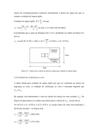 termos de corte/punçoamento conduzem normalmente a alturas de sapata tais que se
cumpra a condição de sapata rígida.
Condição de sapata rígida:
2
oa
H ≥ , em que
( ) ( )



 −−
=
22
bB
;
aL
maxao , ou seja, ao é a maior aba da sapata.
Considerando que a junta de dilatação tem 2 cm e atendendo aos dados da Figura A3,
tem-se:
( ) m.Hm.
.
Hm..;.maxao 7507450
2
491
491750491 =⇒=≥⇒== .
3.8/2-0.01-0.4
= 1.49 m
1.9 m
3.8 m
1.9/2-0.4/2
= 0.75 m
Figura A3 – Dados para o cálculo da altura da sapata pela condição de sapata rígida.
ii.2) Condição de verificação ao corte
A altura obtida pela condição de sapata rígida tem que ser verificada em termos da
segurança ao corte. A condição de verificação ao corte é efectuada impondo que
rdsd VV ≤ .
De seguida, será determinado o valor de cálculo do esforço de corte actuante sdV . Na
Figura A4 apresentam-se os dados necessários para o cálculo de sdV . Assim tem-se:
m.dm.dm.H 3502700750 =⇒=⇒= (a secção crítica de corte está localizada a
d/2 da face do pilar – ver Figura A4);
kPa.
.
.
.
σ 6449
91
5262
91
1485
321 =+= ;
kPa.
.
.
.
σ 1373
91
5262
91
1485
322 =−= ;
 