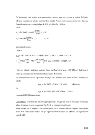 III-12
Os factores dq e dc seriam neste caso maiores que os anteriores porque a vertical do bordo
CD está recuada em relação à aresta B do talude. Assim, tudo se passa como se a base da
fundação estivesse à profundidade de 1,20 + 1,00 tg β= 1,468 m.
Então
136,1
4,3
468,1
)1(21 2
=−+=
m
m
sentgdq φφ
1d15,1
4,3
468,1
35,01 ==+= γ
m
m
dc
Substituindo temos:
Hansen
qult = 19,5 x 14,8 x 1,151 x 0,898 + 17,63 x 6,40 x 1,136 x 0,4871 +
2
m/kN2,3804871,0x54,3x40,3
40,3
30,040,3
63,7
40,3
30,0
x63,17
2
1
=




 −
++
Feitos os cálculos análogos segundo Vesic verificar-se-ia qult = 200 kN/m2, dado que o
factor gc seria apreciavelmente mais baixo que o de Hansen.
Em qualquer dos casos a capacidade da carga viria bastante mais baixa devido à presença do
talude:
qult x B = 380,2 x 3,40 = 1290 kN/m (Hansen)
ou
qult x B = 200 x 3,40 = 680 kN/m (Vesic)
contra as 1920 kN/m anteriores.
Comentários: Estes factores de correcção ignoram a posição da base da fundação em relação
à base do talude. Assim, no caso da Fig. 3.3.4, se o talude for suficiente-
mente estável em si próprio, a sua presença não afecta a capacidade de carga da fundação no
plano A B, a não ser na medida em que a profundidade efectiva não é D mas sim algum valor
entre D e D' .
 