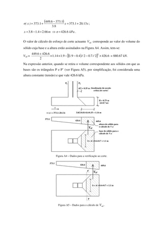 ( ) x..x
.
..
.)x(σ 13201373
83
13736449
1373 +=
−
+= ;
kPa.σm...x 64266624183 =⇒=−= .
O valor de cálculo do esforço de corte actuante sdV corresponde ao valor do volume do
sólido cuja base e a altura estão assinalados na Figura A4. Assim, tem-se:
Vsd = ( )[ ] 64262702409191141
2
64266449 2
././....
..
×−−−××
+
= 880.67 kN.
Na expressão anterior, quando se retira o volume correspondente aos sólidos em que as
bases são os triângulos P e P’ (ver Figura A5), por simplificação, foi considerada uma
altura constante (tensão) e que vale 426.6 kPa.
H = 0.75 m
(d=0.7 m)
449.6
373.1
426.6
3.8/2-0.01-0.4-0.35 = 1.14 m
b + d = 0.4+0.7 = 1.1 m
d/2 = 0.35 m
P 2P1
x
Vsd
σ (x) = 373.1+20.13x
altura do sólido para
o cálculo de Vsd
base do sólido para o
cálculo de Vsd
(localização da secção
crítica de corte)
Figura A4 – Dados para a verificação ao corte.
sdV
426.6
373.1
449.6
p
p'
b + d = 0.4+0.7 = 1.1 m
Figura A5 – Dados para o cálculo de sdV .
 
