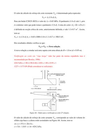 O valor de cálculo do esforço de corte resistente rdV é determinado pela expressão:
Vrd = τ1 (1.6-d) Ac.
Para um betão C20/25 (B25) o valor de τ1 = 0.65 MPa. O parâmetro (1.6-d) vale 1, pois
é o mínimo valor que pode tomar o parâmetro (1.6-d). A área de corte ( ( ) ddbAc ×+= )
é definida na secção crítica de corte, anteriormente definida, e vale 2
7011 m.. × . Assim,
tem-se:
Vrd = τ1 (1.6-d) Ac = kN.)..(.. 55007011011000650 =×××× .
Dos resultados obtidos verifica-se que:
Vsd > Vrd ⇒Nova solução.
A nova solução a estudar será uma sapata com uma altura de H = 1.0 m (d = 0.95 m).
Verificação ao corte em “viga larga” (não faz parte da norma espanhola mas é
recomendada por Bowles, 1996)
430.5 kPa x 1.90 (1.90-0.40) < 650 x 1.90 x 0.95 x 1
1227 < 1173 kN (Pode considerar-se suficiente).
429.2
373.1
449.6
d/2 = 0.475 m
sdV
1.35 m
σ (x) = 373.1+20.13x
x
H =1.0 m
(d=0.95 m)
(localização da secção
crítica de corte)
base do sólido para o
cálculo de Vsd
altura do sólido para
o cálculo de Vsd
3.8/2-0.01-0.4-0.475 = 1.015 m
1 P2P
Figura A6 – Dados para a verificação ao corte (2ª solução).
O valor de cálculo do esforço de corte actuante sdV corresponde ao valor do volume do
sólido cuja base e a altura estão assinalados na Figura A6. Assim, tem-se:
x..)x(σ 13201373 += ;
x = 3.8 – 1.015 ⇒ σ = 429.2 kPa;
 