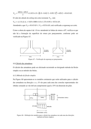 ( )[ ] 2429295024091910151
2
24296449 2
././....
..
Vsd ×−−−××
+
= = 814.9 kN.
O valor de cálculo do esforço de corte resistente rdV vale:
Vrd = τ1 (1.6-d) Ac = kN.)..(.. 6833950351011000650 =×××× .
Atendendo a que Vsd = 814.9 kN ≤ Vrd = 833.6 kN, está verificada a segurança ao corte.
Como a altura da sapata é de 1.0 m e atendendo às linhas de rotura a 45º, verifica-se que
não há a formação da superfície de rotura por punçoamento, conforme pode ser
verificado na Figura A7.
H =1.0 m
(d=0.95 m)
1.9 m
H =1.0 m
(d=0.95 m)
3.8 m
Figura A7 – Verificação da segurança ao punçoamento.
iii) Cálculo das armaduras
O cálculo das armaduras pode ser efectuado recorrendo ao designado método da flexão
simples ou ao método das bielas.
iii.1) Método de flexão simples
Na Figura A8 apresentam-se os modelos estruturais que serão utilizados para o cálculo
das armaduras na direcção x e y. O vão para cada uma das consolas representadas são
obtidas somando ao vão útil um cumprimento igual a 15% da dimensão do pilar.
449.6 kPa
417.2 kPa
1.49+0.15x0.8 = 1.61 m
430.5 kPa
0.75+0.15x0.4 = 0.81 m0.75 m 1.49 m
Figura A8 – Definição dos modelos para o cálculo das armaduras em cada uma das direcções
(método da flexão simples).
 