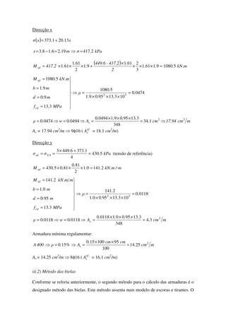 Direcção x
( ) x..xσ 13201373 +=
kPa.σm...x 24171926183 =⇒=−=
( ) m.kN...
2
.417.2-449.6
.
.
.417.2M sd 5108091611
3
2611
91
2
611
611 =×××
×
+×××=
04740
1031395091
51080
313
90
91
51080
32
.
...
.
µ
MPa.f
m.d
m.b
m.kN.M
cd
sd
=
×××
=⇒








=
=
=
=
mcm17.94cm.
....
A.w.µ s
22
134
348
3139509104940
0494004740 ⇒=
×××
=⇒=⇒=
As = 17.94 cm2
/m ⇒ 9φ16 ( .ef
sA = 18.1 cm2
/m)
Direcção y
kPa.
..
σσsd 5430
4
137364493
43 =
+×
== (tensão de referência)
m/m.kN..
.
..M sd 214101
2
810
8105430 =×××=
01180
1031395001
2141
313
950
01
2141
32
.
...
.
µ
MPa.f
m.d
m.b
mm.kN.M
cd
sd
=
×××
=⇒








=
=
=
=
mcm.
....
A.w.µ s
2
34
348
3139500101180
0118001180 =
×××
=⇒=⇒=
Armadura mínima regulamentar:
mcm.
cmcm.
A%.ρ400A s
2
2514
100
95100150
150 =
××
=⇒=⇒
As = 14.25 cm2
/m ⇒ 8φ16 ( .ef
sA = 16.1 cm2
/m)
iii.2) Método das bielas
Conforme se referiu anteriormente, o segundo método para o cálculo das armaduras é o
designado método das bielas. Este método assenta num modelo de escoras e tirantes. O
 
