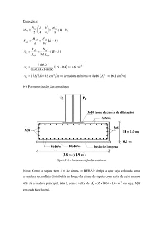 Direcção y
Msd = )bB(
NbBN sdsd
−=





−
8442
( )bB
d
N
d
M
F sdsd
sd −==
8
)bB(
fd
N
f
F
A
syd
sd
syd
sd
s −==
8
( ) 2
6174091
3480009508
23108
cm...
.
.
As =−
××
=
⇒== mcm...As
2
6483617 armadura mínima ⇒ 8φ16 ( .ef
sA = 16.1 cm2
/m)
iv) Pormenorização das armaduras
H = 1.0 m
3.8 m (x1.9 m)
P1 2P
5φ8/m
10φ16/m8φ16/m
3φ10 (zona da junta de dilatação)
betão de limpeza
3φ8
3φ8
0.1 m
Figura A10 – Pormenorização das armaduras.
Nota: Como a sapata tem 1 m de altura, o REBAP obriga a que seja colocada uma
armadura secundária distribuída ao longo da altura da sapata com valor de pelo menos
4% da armadura principal, isto é, com o valor de 2
4104035 cm..A'
s =×= , ou seja, 3φ8
em cada face lateral.
 