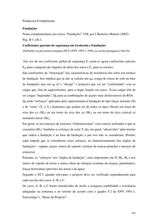 30a
Fundacoes-Complements
Fundações
Notas complementares aos textos “Fundações” UM, por J Barreiros Martins (2002)
Pág. II-1 a II-3.
Coeficientes parciais de segurança em Geotecnia e Fundações
(Definidos na pré-norma europeia (ECT) ENV 1997-1:1994, na versão portuguesa, Out.94)
Em vez de um coeficiente global de segurança Fs usam-se agora coeficientes parciais
Fsφ para a tangente dos ângulos de atrito dos solos e Fsc para as coesões.
São coeficientes de “minoração” das características de resistência dos solos (ou rochas)
de fundação. Isso implica que já não se calcula um qult (carga de rotura do solo na base
da fundação) mas um qd (d = “design” = projecto) que vai ser “confrontado” com as
cargas que vêm da superestrutura para o órgão função em causa . Essas cargas têm de
ser cargas “majoradas”, Qd para as combinações de acções mais desfavoráveis do RSA.
Qd serão “esforços” aplicados pela superestrutura á fundação do tipo forças normais (N)
e de “corte” (Tx e Ty) momentos que podem ser de todos os tipos (flexão em torno do
eixo dos xx (Mx) ou em torno do eixo dos yy (My) ou em torno do eixo vertical zz
momento torsor (Mz).
Em geral, só nos maciços de estacaria “tridimensionais” com estacas inclinadas é que se
considera (Mz). Também os esforços de corte T são, em geral, “absorvidos” pelo terreno
que rodeia a fundação e na base da fundação, e por isso não se consideram. (Porém,
nada impede que se considerem esses esforços, no dimensionamento dos órgãos de
fundações – sapatas, poços, muros de suporte, cortinas de estacas pranchas e maciços de
estacaria).
Portanto, os “esforços” nos “órgãos de fundação”, mais importantes são N, Mx, My e nos
muros de suporte de terras e outras obras de retenção (cortinas de estacas, pranchadas),
forças horizontais (pressões das terras e da água).
Segundo o EC7, quando relevante, o projecto deve ser verificado separadamente para
cada um dos três casos A, B, e C.
Os casos A, B, e C foram introduzidos de modo a assegurar estabilidade e resistência
adequadas na estrutura e no terreno de acordo com o quadro 9.2 da ENV 1991-1,
Eurocódigo 1, “Bases de Projecto”.
 