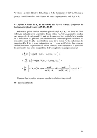 30a
As estacas 1 e 2 têm diâmetros de 0,60 m e as 3, 4 e 5 diâmetros de 0,50 m. Observa-se
que σi é a tensão normal na estaca i e que por isso a carga respectiva será: Ni = σi Ai
9º Capítulo. Cálculo do Fs de um talude pelo “Novo Método” (Superfície de
Deslizamento Não circular), pp IX-19 a IX-23.
Observa-se que os sentidos arbitrados para as forças Xi e Xi+1 nas faces das fatias
podem, na realidade serem ao contrário do que está na Fig. 9.9.1, e, portanto o sinal de
toda a expressão de ∆ Xi em (9.33) pode ter de trocar-se e isso terá influência no valor
do Fs a encontrar. Há, portanto, que considerar duas alternativas para o cálculo de Fs,
consoante o sinal de ∆ Xi , escolhendo-se a que der o menor Fs. Os coeficientes das
incógnitas (K e λ ) e o termo independente na 1ª ( equação (9.34) das duas equações
lineares resolventes do problema não viriam alterados, mas o mesmo não se pode dizer
dos coeficientes e do termo independente da 2ª equação (9.37), que passaria a ser:
k
n
i
i 1
W
=
∑ "
i i i G i Gcot g( )(x x ) (y y ) − φ − α − + −  +
+ λ ∑=
n
i 1
ψi
"
i i i G i Gcot g( )(x x ) (y y ) − φ − α − + −  =
= ∑=
n
i 1 ( ) ( )
" "
" i i
i i i i i" "
i i i i
cos sen
2W c x sec U
sen sen
 φ φ
 − − ∆ α +
 φ − α φ − α
 
(xi - xG) 9.37’
Para que fique completa a emenda reproduz-se abaixo o texto inicial:
9.9 - Um Novo Método
 