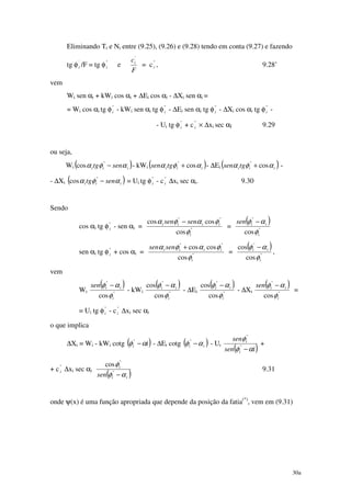 30a
Eliminando Ti e Ni entre (9.25), (9.26) e (9.28) tendo em conta (9.27) e fazendo
tg φ'
i /F = tg φ"
i e
F
ci
'
= c"
i , 9.28’
vem
Wi sen αi + kWi cos αi + ∆Ei cos αi - ∆Xi sen αi =
= Wi cos αi tg φ"
i - kWi sen αi tg φ"
i - ∆Ei sen αi tg φ"
i - ∆Xi cos αi tg φ"
i -
- Ui tg φ"
i + c"
i × ∆xi sec αI 9.29
ou seja,
Wi ( )iii sentg αφα −"
cos - kWi ( )iiitgsen αφα cos"
+ - ∆Ei ( )iiitgsen αφα cos"
+ -
- ∆Xi ( )iii sentg αφα −"
cos = Ui tg φ"
i - c"
i ∆xi sec αi. 9.30
Sendo
cos αi tg φ"
i - sen αi = "
""
cos
coscos
i
iiii sensen
φ
φαφα −
=
( )
"
"
cos i
iisen
φ
αφ −
sen αi tg φ"
i + cos αi = "
""
cos
coscos
i
iiii sensen
φ
φαφα +
=
( )
"
"
cos
cos
i
ii
φ
αφ −
,
vem
Wi
( )
"
"
cos i
iisen
φ
αφ −
- kWi
( )
"
"
cos
cos
i
ii
φ
αφ −
- ∆Ei
( )
"
"
cos
cos
i
ii
φ
αφ −
- ∆Xi
( )
"
"
cos i
iisen
φ
αφ −
=
= Ui tg φ"
i - c"
i ∆xi sec αi
o que implica
∆Xi = Wi - kWi cotg ( )ii αφ −"
- ∆Ei cotg ( )ii αφ −"
- Ui
( )isen
sen
i
i
αφ
φ
−"
"
+
+ c"
i ∆xi sec αi
( )ii
i
sen αφ
φ
−"
"
cos
9.31
onde ψ(x) é uma função apropriada que depende da posição da fatia(*)
, vem em (9.31)
 