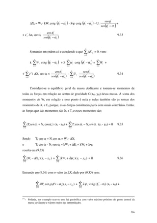 30a
∆Xi = Wi - kWi cotg ( )ii αφ −"
- λψi cotg ( )ii αφ −"
- Ui
( )ii
i
sen
sen
αφ
φ
−"
"
+
+ c"
i ∆xi sec αi
( )ii
i
sen αφ
φ
−"
"
cos
9.33
Somando em ordem a i e atendendo a que ∑=
∆
n
i
iX
1
= 0, vem:
k ∑=
n
i
iW
1
cotg ( )i
"
i α−φ + λ ∑=
n
i
i
1
ψ cotg ( )ii αφ −"
= ∑=
n
i
iW
1
+
+ ∑=
n
i
ic
1
" ∆Xi sec αi ×
( )ii
i
sen αφ
φ
−"
"
cos
- ∑=
n
i
iU
1 ( )ii
i
sen
sen
αφ
φ
−"
"
9.34
Considere-se o equilíbrio geral da massa deslizante e tomem-se momentos de
todas as forças em relação ao centro de gravidade G(xG, yG) dessa massa. A soma dos
momentos de Wi em relação a esse ponto é nula e nulas também são as somas dos
momentos de Xi e Ei porque, essas forças constituem pares com sinais contrários. Então,
as forças que dão momentos são Ni e Ti e esses momentos são:
∑=
+
n
i
iiii NsenT
1
)cos( αα (xi - xG) + ∑=
−
n
i
iiii senNT
1
cos αα (yi - yG) = 0 9.35
Sendo Ti sen αi + Ni cos αi = Wi - ∆Xi
e Ti cos αi - Ni sen αi = kWi + ∆Ei = kWi + λψi
resulta em (9.35)
∑=
−∆−
n
i
Giii xxXW
1
))(( + ∑=
−+
n
i
Giii yykW
1
))(( λψ = 0 9.36
Entrando em (9.36) com o valor de ∆Xi dado por (9.33) vem:
∑=
−−
n
i
Giii xxigkW
1
))("(cot αφ + ∑=
n
i
i
1
λψ cotg (φ"
i - αi) (xi - xG) +
(*)
- Poderia, por exemplo usar-se uma lei parabólica com valor máximo próximo do ponto central da
massa deslizante e valores nulos nas extremidades.
 