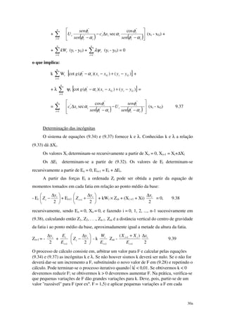 30a
+ ∑=
n
i 1 ( ) ( )





−
∆−
− ii
i
iii
ii
i
i
sen
xc
sen
sen
U
αφ
φ
α
αφ
φ
"
"
'
"
"
cos
sec (xi - xG) +
+ ∑=
n
i
ikW
1
(yi - yG) + ∑=
n
i
i
1
λψ (yi - yG) = 0
o que implica:
k
n
i
i 1
W
=
∑ [ ])())((cot "
GiGiii yyxxg −+−−αφ +
+ λ ∑=
n
i 1
ψi [ ])())((cot "
GiGiii yyxxg −+−−αφ =
= ∑=
n
i 1 ( ) ( ) 







−
−
−
∆
ii
i
i
ii
i
iii
sen
sen
U
sen
xc
αφ
φ
αφ
φ
α "
"
"
"
" cos
sec (xi - xG) 9.37
Determinação das incógnitas
O sistema de equações (9.34) e (9.37) fornece k e λ. Conhecidas k e λ a relação
(9.33) dá ∆Xi.
Os valores Xi determinam-se recursivamente a partir de Xo = 0, Xi+1 = Xi+∆Xi
Os ∆Ei determinam-se a partir de (9.32). Os valores de Ei determinam-se
recursivamente a partir de Eo = 0, Ei+1 = Ei + ∆Ei.
A partir das forças Ei a ordenada Zi pode ser obtida a partir da equação de
momentos tomados em cada fatia em relação ao ponto médio da base:
- Ei 




 ∆
−
2
i
i
y
Z + Ei+1 




 ∆
++
2
1
i
i
y
Z + kWi × Zoi + (Xi +1 + Xi)
2
ix∆
= 0, 9.38
recursivamente, sendo Eo = 0, Xo = 0, e fazendo i = 0, 1, 2, ..., n-1 sucessivamente em
(9.38), calculando então Z1, Z2, . . ., Zn-1. Zoi é a distância vertical do centro de gravidade
da fatia i ao ponto médio da base, aproximadamente igual a metade da altura da fatia.
Zi+1 = -
2
iy∆
+
1+i
i
E
E





 ∆
−
2
i
i
y
Z - k
1+i
i
E
W
Zoi -
1
1 )(
+
+ +
i
ii
E
XX
2
ix∆
9.39
O processo de cálculo consiste em, arbitrar um valor para F e calcular pelas equações
(9.34) e (9.37) as incógnitas k e λ. Se não houver sismos k deverá ser nulo. Se o não for
deverá dar-se um incremento a F, substituindo o novo valor de F em (9.28) e repetindo o
cálculo. Pode terminar-se o processo iterativo quando k< 0,01. Se obtivermos k < 0
deveremos reduzir F; se obtivermos k > 0 deveremos aumentar F. Na prática, verifica-se
que pequenas variações de F dão grandes variações para k. Deve, pois, partir-se de um
valor "razoável" para F (por exº. F = 1,5) e aplicar pequenas variações a F em cada
 