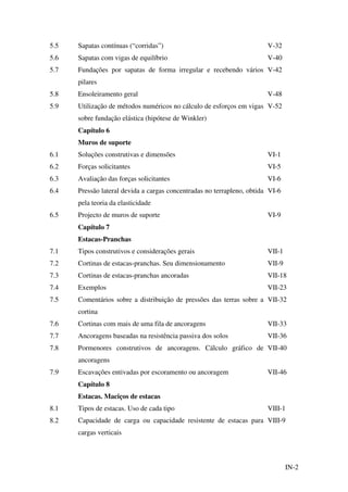 IN-2
5.5 Sapatas contínuas (“corridas”) V-32
5.6 Sapatas com vigas de equilíbrio V-40
5.7 Fundações por sapatas de forma irregular e recebendo vários
pilares
V-42
5.8 Ensoleiramento geral V-48
5.9 Utilização de métodos numéricos no cálculo de esforços em vigas
sobre fundação elástica (hipótese de Winkler)
V-52
Capítulo 6
Muros de suporte
6.1 Soluções construtivas e dimensões VI-1
6.2 Forças solicitantes VI-5
6.3 Avaliação das forças solicitantes VI-6
6.4 Pressão lateral devida a cargas concentradas no terrapleno, obtida
pela teoria da elasticidade
VI-6
6.5 Projecto de muros de suporte VI-9
Capítulo 7
Estacas-Pranchas
7.1 Tipos construtivos e considerações gerais VII-1
7.2 Cortinas de estacas-pranchas. Seu dimensionamento VII-9
7.3 Cortinas de estacas-pranchas ancoradas VII-18
7.4 Exemplos VII-23
7.5 Comentários sobre a distribuição de pressões das terras sobre a
cortina
VII-32
7.6 Cortinas com mais de uma fila de ancoragens VII-33
7.7 Ancoragens baseadas na resistência passiva dos solos VII-36
7.8 Pormenores construtivos de ancoragens. Cálculo gráfico de
ancoragens
VII-40
7.9 Escavações entivadas por escoramento ou ancoragem VII-46
Capítulo 8
Estacas. Maciços de estacas
8.1 Tipos de estacas. Uso de cada tipo VIII-1
8.2 Capacidade de carga ou capacidade resistente de estacas para
cargas verticais
VIII-9
 