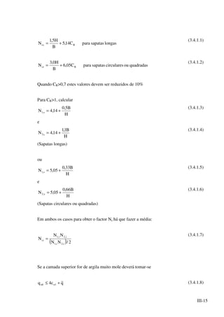 III-15
longassapatasparaC14,5
B
H5,1
N Rcs +=
(3.4.1.1)
quadradasoucircularessapatasparaC05,6
B
H0,3
N Rcr +=
(3.4.1.2)
Quando CR>0,7 estes valores devem ser reduzidos de 10%
Para CR>1, calcular
H
B5,0
14,4N s,1 +=
(3.4.1.3)
e
H
B1,1
14,4N s2 +=
(3.4.1.4)
(Sapatas longas)
ou
H
B33,0
05,5N s,1 +=
(3.4.1.5)
e
H
B66,0
05,5N s,2 +=
(3.4.1.6)
(Sapatas circulares ou quadradas)
Em ambos os casos para obter o factor Nc há que fazer a média:
( ) 2/NN
NN
N
i,2i,1
i,2i,1
ci =
(3.4.1.7)
Se a camada superior for de argila muito mole deverá tomar-se
qc4q 1uult +≤ (3.4.1.8)
 