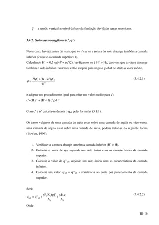 III-16
q a tensão vertical ao nível da base da fundação devida às terras superiores.
3.4.2. Solos areno-argilosos (c’, φ’
)
Neste caso, haverá, antes de mais, que verificar se a rotura do solo abrange também a camada
inferior (2) ou só a camada superior (1).
Calculando H’ = 0,5 tg(45º+ φ1’/2), verificamos se é H’ > H1, caso em que a rotura abrange
também o solo inferior. Podemos então adoptar para ângulo global de atrito o valor médio.
'
')'('
' 21
H
HHH φφ
φ
−+
=
(3.4.2.1)
e adoptar um procedimento igual para obter um valor médio para c’:
c’=(H.c’ + (H’-H) c’2)/H’
Com c’ e φ’ calcula-se depois o qult pelas formulas (3.1.1).
Os casos vulgares de uma camada de areia estar sobre uma camada de argila ou vice-versa,
uma camada de argila estar sobre uma camada de areia, podem tratar-se da seguinte forma
(Bowles, 1996):
1. Verificar se a rotura abange também a camada inferior (H’ > H).
2. Calcular o valor de qult supondo um solo único com as características da camada
superior.
3. Calcular o valor de q’’ult supondo um solo único com as características da camada
inferior.
4. Calcular um valor q’ult = q’’ult + resistência ao corte por punçoamento da camada
superior.
Será:
ff
sv
ultult
A
c.H.s
A
'tgKsP
''q'q +
φ
+=
(3.4.2.2)
Onde
 