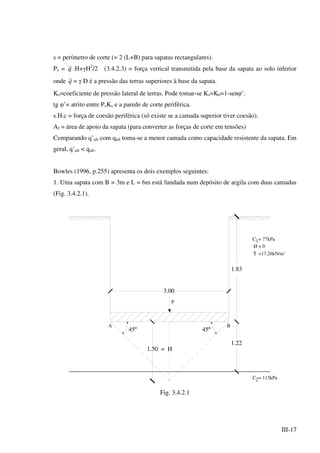 III-17
s = perímetro de corte (= 2 (L+B) para sapatas rectangulares).
Pv = q .H+γH2
/2 (3.4.2.3) = força vertical transmitida pela base da sapata ao solo inferior
onde q = γ D é a pressão das terras superiores à base da sapata.
Ks=coeficiente de pressão lateral de terras. Pode tomar-se Ks=K0=1-senφ’.
tg φ’= atrito entre PvKs e a parede de corte periférica.
s.H.c = força de coesão periférica (só existe se a camada superior tiver coesão).
Af = área de apoio da sapata (para converter as forças de corte em tensões)
Comparando q’ult com qult toma-se a menor camada como capacidade resistente da sapata. Em
geral, q’ult < qult.
Bowles (1996, p.255) apresenta os dois exemplos seguintes:
1. Uma sapata com B = 3m e L = 6m está fundada num depósito de argila com duas camadas
(Fig. 3.4.2.1).
A B
1.83
1.22
3.00
P
1.50 = H
45º45º
C = 77kPa1
Ø = 0
=17.26kN/m3
C = 115kPa2
Fig. 3.4.2.1
 