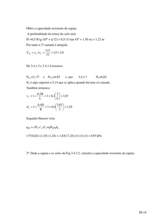 III-18
Obter a capacidade resistente da sapata.
A profundidade da rotura do solo será:
H’=0,5 B tg (45º + φ’/2) = 0,5 (3) tan 45º = 1,50 ou > 1.22 m
Por tanto a 2ª camada é atingida.
0,15,1
77
115
c/cC 12R >===
De 3.4.1.3 e 3.4.1.4 teremos:
N1,s=5,.37 e N2,s=6.85 e por 3.4.1.7 Nc=6,02
Nc é algo superior a 5,14 que se aplica quando há uma só camada.
Também teríamos:
10,1
6
3
2,01
L
B2,0
1s.
c =





+=+=
24,1
3
83,1
4,01
B
D4,0
1d.
c =





+=+=
Segundo Hansen viria:
qult = cNc.s’c.d’c+qNqsqdq
=77(6,02) (1,10) (1,24) + 1,83(17,26) (1) (1) (1) = 655 kPa
2º. Dada a sapata e os solos da Fig.3.4.2.2, calcular a capacidade resistente da sapata.
 