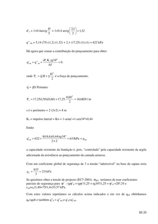 III-20
d’c = 1+0.4arctg
5
D
= 1+0.4 arctg 32,1
2
1,2
=





q’’ult = 5,14 (75) (1,2) (1,32) + 2,1 (17,25) (1) (1) = 622 kPa
Há agora que somar a contribuição do punçoamento para obter:
.0
Af
º34tgKsP
''q'q sv
ultult ++=
onde
2
H
H.qP
2
v γ+= é a força de punçoamento.
.Dq γ= Portanto:
m/KN6,18
2
60,0
.25,17)60,0)(50,1(25,17P
2
v =+=
s é o perímetro = 2 (2+2) = 8 m
Ks = impulso lateral = Ko = 1-senφ’=1-sen34º=0,44
Então
ultult qkPa633
22
º34tg)44,0)(6,18(8
622'q <=
×
+=
a capacidade resistente da fundação é, pois, “controlada” pela capacidade resistente da argila
adicionada da resistência ao punçoamento da camada arenosa.
Com um coeficiente global de segurança de 3 a tensão “admissível” na base da sapata seria
kPaqa 211
3
633
==
Se quizémos obter a tensão de projecto (EC7-2001) σRd, teríamos de usar coeficientes
parciais de segurança para ϕ’ : tgϕ’d = tgϕ’/1,25 = tg34º/1,25 = ϕ’d =28º,35 e
cud=cu/1,40=75/1,4=53,57 kPa.
Com estes valores repetíamos os cálculos acima indicados e em vez de qult obtínhamos
qd<qult e também q”d < q”ult e q’d<q’ult.
 