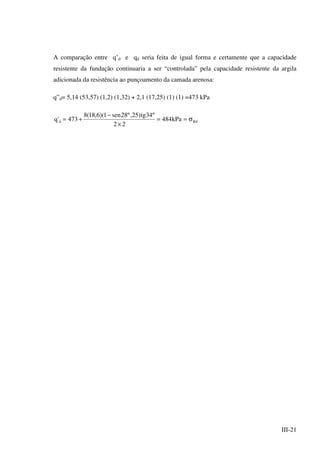 III-21
A comparação entre q’d e qd seria feita de igual forma e certamente que a capacidade
resistente da fundação continuaria a ser “controlada” pela capacidade resistente da argila
adicionada da resistência ao punçoamento da camada arenosa:
q”d= 5,14 (53,57) (1,2) (1,32) + 2,1 (17,25) (1) (1) =473 kPa
Rdd kPa484
22
º34tg)25,º28sen1)(6,18(8
473'q σ==
×
−
+=
 
