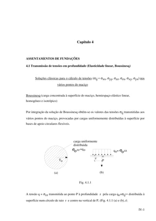 IV-1
Capítulo 4
ASSENTAMENTOS DE FUNDAÇÕES
4.1 Transmissão de tensões em profundidade (Elasticidade linear, Boussinesq)
Soluções clássicas para o cálculo de tensões (σij = σxx, σyy, σzz, σzx, σxy, σyx) nos
vários pontos do maciço
Boussinesq (carga concentrada à superfície do maciço, hemiespaço elástico linear,
homogéneo e isotrópico)
Por integração da solução de Boussinesq obtêm-se os valores das tensões σij transmitidas aos
vários pontos do maciço, provocadas por cargas uniformemente distribuídas à superfície por
bases de apoio circulares flexíveis.
T
(a)
o
carga uniformente
distribuida
zz=qo q =o
o
P
(b)
z
σο οσ zz
Fig. 4.1.1
A tensão q = σzz transmitida ao ponto P à profundidade z pela carga qo=σij(o) distribuída à
superfície num círculo de raio r e centro na vertical de P, (Fig. 4.1.1 (a) e (b), é:
 