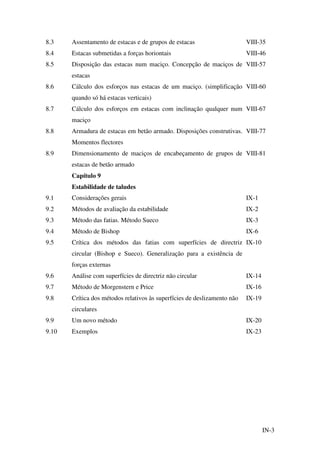 IN-3
8.3 Assentamento de estacas e de grupos de estacas VIII-35
8.4 Estacas submetidas a forças horiontais VIII-46
8.5 Disposição das estacas num maciço. Concepção de maciços de
estacas
VIII-57
8.6 Cálculo dos esforços nas estacas de um maciço. (simplificação
quando só há estacas verticais)
VIII-60
8.7 Cálculo dos esforços em estacas com inclinação qualquer num
maciço
VIII-67
8.8 Armadura de estacas em betão armado. Disposições construtivas.
Momentos flectores
VIII-77
8.9 Dimensionamento de maciços de encabeçamento de grupos de
estacas de betão armado
VIII-81
Capítulo 9
Estabilidade de taludes
9.1 Considerações gerais IX-1
9.2 Métodos de avaliação da estabilidade IX-2
9.3 Método das fatias. Método Sueco IX-3
9.4 Método de Bishop IX-6
9.5 Crítica dos métodos das fatias com superfícies de directriz
circular (Bishop e Sueco). Generalização para a existência de
forças externas
IX-10
9.6 Análise com superfícies de directriz não circular IX-14
9.7 Método de Morgenstern e Price IX-16
9.8 Crítica dos métodos relativos às superfícies de deslizamento não
circulares
IX-19
9.9 Um novo método IX-20
9.10 Exemplos IX-23
 
