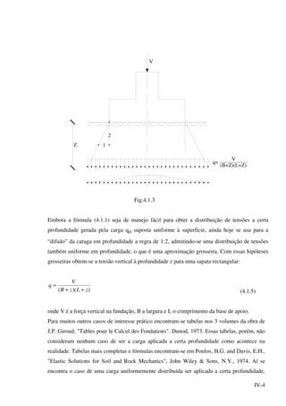 IV-4
V
q=
V
(B+Z)(L+Z)
Z
2
1
Fig.4.1.3
Embora a fórmula (4.1.1) seja de manejo fácil para obter a distribuição de tensões a certa
profundidade gerada pela carga qo suposta uniforme à superfície, ainda hoje se usa para a
“difuão” da caraga em profundidade a regra de 1:2, admitindo-se uma distribuição de tensões
também uniforme em profundidade, o que é uma aproximação grosseira. Com essas hipóteses
grosseiras obtem-se a tensão vertical à profundidade z para uma sapata rectangular:
))(( zLzB
V
q
++
=
(4.1.5)
onde V é a força vertical na fundação, B a largura e L o comprimento da base de apoio.
Para muitos outros casos de interesse prático encontram-se tabelas nos 3 volumes da obra de
J.P. Giroud, "Tables pour le Calcul des Fondations". Dunod, 1973. Essas tabelas, porém, não
consideram nenhum caso de ser a carga aplicada a certa profundidade como acontece na
realidade. Tabelas mais completas e fórmulas encontram-se em Poulos, H.G. and Davis, E.H.,
"Elastic Solutions for Soil and Rock Mechanics", John Wiley & Sons, N.Y., 1974. Aí se
encontra o caso de uma carga uniformemente distribuída ser aplicada a certa profundidade,
 