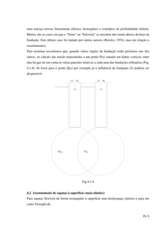 IV-5
num maciço terroso linearmente elástico, homogéneo e isotrópico de profundidade infinita.
Muitos são os casos em que o "firme" ou "bed-rock" se encontra não muito abaixo da base da
fundação. Este último caso foi tratado por outros autores (Bowles, 1974), mas em relação a
assentamentos.
Para terminar recordemos que, quando vários órgãos da fundação estão próximos uns dos
outros, no cálculo das tensão transmitidas a um ponto P(z) situado em linhas verticais entre
elas há que ter em conta as várias parcelas relativas a cada uma das fundações tributárias (Fig.
4.1.4). Se fosse para o ponto Q(z) por exemplo já a influência da fundação (2) poderia ser
desprezível.
(1) (2)P P2
PQ(z) (z)
1
Fig.4.1.4
4.2 Assentamento de sapatas à superfície (meio elástico)
Para sapatas flexíveis de forma rectangular à superfície num hemiespaço elástico e para um
canto Terzaghi dá:
 