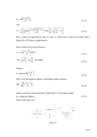 IV-6
ω




 ϑ−
= I
E
1
qBS
s
2
s
s
(4.2.1)
com
















+





++







 ++
= 1log
/
1)/(1
log
1
22
B
L
B
L
BL
BL
n
B
L
I n
π
ω (4.2.2)
Para o centro da sapata haveria que se somar os valores dos 4 cantos com b=B/2, para a
largura B e l=L/2 para o comprimento L.
Para o centro de um círculo teríamos:
885.0
21







 −
=
sE
AqS
(4.2.3)
886,0
44
2
×≅≅= Bd
d
A
π
π
(4.2.4)
Portanto





 ν−
×=
s
2
E
1
785,0qBS
(4.2.5)
Para o caso da rotação de sapatas, consideradas rígidas, teríamos
θ




 ν−
=θ I
E
1
BL
M
tg
s
2
2
(4.2.6)
onde Iθ é um factor dado por Bowles (1996) pág.311. Para sapatas rígidas
Iθ = 16/[π(1+0.22Β/L)] (4.2.7)
Taylor (1967, pág. 227)
B
B
LSAPATA
B=a
D=c
(b) (c)(a)
Fig.4.2.1
 
