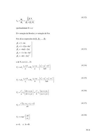 IV-8
121
ss
5
1s
c
o
D
Y)(
Y
I
β+β
β∑
=
ϖ
ϖ
= =
(4.3.2)
(profundidade D = c)
D = notação de Bowles; c= notação de Fox
Fox dá as expressões de β1, β2....... β5:









−−=
−+−=
−−=
+−=
−=
2
5
2
4
3
2
2
1
)21(4
841
)21(4
8121
43
υβ
υυβ
υυβ
υυβ
υβ
(4.3.3)
e de Ys (s=1,2.....5)





 −−
−
+
+
+
=
ab
bar
a
ar
b
a
br
aY nn
3
11
333
444
1
(4.3.4)





 +−−
−
+
+
+
=
ab
rrrr
b
ar
b
r
br
aY nn
3
11
33
1
3
2
3
34
1
3
2
(4.3.5)






+
+
+






+
+
=
rra
rra
b
r
rrb
rrb
a
r
Y nn
)(
)(
1
)(
)(
1
3
21
2
3
12
2
3
(4.3.6)
( )
ab
rrrrr
Y
−−+
= 321
2
4
(4.3.7)






= −
3
1
5 tan
rr
ab
rY
(4.3.8)
a = L e b = Β
 