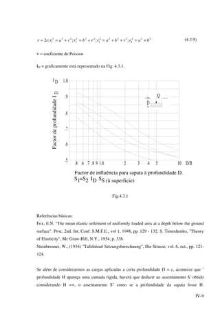 IV-9
222
4
2222
3
222
2
222
1 ;;;;2 barrbarrbrrarcr +=++=+=+== (4.3.9)
ν = coeficiente de Poisson
ID = graficamente está representado na Fig. 4.3.1.
FactordeprofundidadeI
Factor de influência para sapata à profundidade D.
1S =S2 DI S (à superficie)S
Fig.4.3.1
Referências básicas:
Fox, E.N. "The mean elastic setlement of uniformly loaded area at a depth below the ground
surface". Proc. 2nd. Int. Conf. S.M.F.E., vol 1, 1948, pp. 129 - 132. S. Timoshenko, "Theory
of Elasticity", Mc Graw-Hill, N.Y., 1934, p. 338.
Steinbrenner, W., (1934) "Tafeln|zur| Setzungsberechnung", Die Strasse, vol. 6, oct., pp. 121-
124.
Se além de considerarmos as cargas aplicadas a certa profundidade D = c, acontecer que ˆ
profundidade H apareça uma camada rígida, haverá que deduzir ao assentamento S' obtido
considerando H =∞, o assentamento S'' como se a profundidade da sapata fosse H.
 