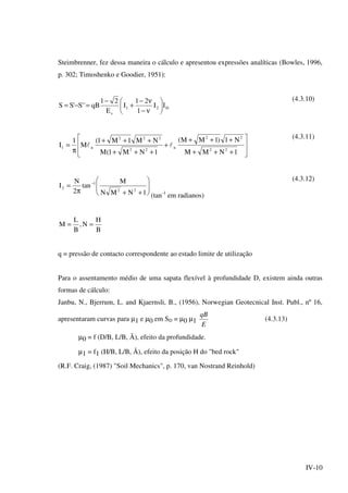 IV-10
Steimbrenner, fez dessa maneira o cálculo e apresentou expressões analíticas (Bowles, 1996,
p. 302; Timoshenko e Goodier, 1951):
D21
s
II
1
21
I
E
21
qB''S'SS 





ν−
ν−
+
−
=−=
(4.3.10)








+++
+++
+
+++
+++
π
=
1NMM
N1)1MM(
1NM1(M
NM1M1(
M
1
I
22
22
n
22
222
n1 ll
(4.3.11)








++π
= −
1NMN
M
tan
2
N
I
22
1
2
(tan-1
em radianos)
(4.3.12)
B
H
N,
B
L
M ==
q = pressão de contacto correspondente ao estado limite de utilização
Para o assentamento médio de uma sapata flexível à profundidade D, existem ainda outras
formas de cálculo:
Janbu, N., Bjerrum, L. and Kjaernsli, B., (1956), Norwegian Geotecnical Inst. Publ., nº 16,
apresentaram curvas para µ1 e µ0 em SD = µ0 µ1
E
qB
(4.3.13)
µ0 = f (D/B, L/B, Ã), efeito da profundidade.
µ1 = f1 (H/B, L/B, Ã), efeito da posição H do "bed rock"
(R.F. Craig, (1987) "Soil Mechanics", p. 170, van Nostrand Reinhold)
 
