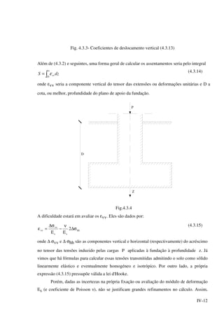IV-12
Fig. 4.3.3- Coeficientes de deslocamento vertical (4.3.13)
Além de (4.3.2) e seguintes, uma forma geral de calcular os assentamentos seria pelo integral
dzS
D
vv∫
∞
= ε (4.3.14)
onde εvv seria a componente vertical do tensor das extensões ou deformações unitárias e D a
cota, ou melhor, profundidade do plano de apoio da fundação.
P
D
Z
Fig.4.3.4
A dificuldade estará em avaliar os εvv. Eles são dados por:
hh
ss
vv
vv 2
EE
σ∆
ν
−
σ∆
=ε
(4.3.15)
onde ∆ σvv e ∆ σhh são as componentes vertical e horizontal (respectivamente) do acréscimo
no tensor das tensões induzido pelas cargas P aplicadas à fundação à profundidade z. Já
vimos que há fórmulas para calcular essas tensões transmitidas admitindo o solo como sólido
linearmente elástico e eventualmente homogéneo e isotrópico. Por outro lado, a própria
expressão (4.3.15) pressupõe válida a lei d'Hooke.
Porém, dadas as incertezas na própria fixação ou avaliação do módulo de deformação
Es (e coeficiente de Poisson ν), não se justificam grandes refinamentos no cálculo. Assim,
 