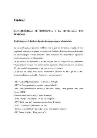 Capítulo 1
CARACTERÍSTICAS DE RESISTÊNCIA E DA DEFORMAÇÃO DOS
TERRENOS.
1.1. Parâmetros de Projecto. Ensaios de campo; ensaios laboratoriais.
De um modo geral, o primeiro problema com o qual um projectista se debate é o da
escolha de parâmetros a adoptar no projecto da fundação. Esses parâmetros designados
no Eurocódigo por “valores derivados” (derived values) por serem obtidos a partir de
ensaios de campo e / ou laboratoriais.
Os parâmetros de resistência e de deformação não são designados por parâmetros
“característicos” porque isso implicaria um tratamento estatístico rigoroso (quartil de
5%) dos resultados dos ensaios, o que poucas vezes é possível.
Os ensaios de campo mais usuais encontram-se descritos no EC7 (pr ENV-1997-
geotechnical design assisted by field tests) e são os seguintes:
- SPT “Standard penetration test” ou ensaio de Terzaghi;
- CPT (u) Cone penetrómetro estático ou cone holandês;
- DP Cones penetrómetros dinámicos: leve DPL, médio, DPM, pesado DPH, super
pesado DPSH;
- Ensaios pressiométricos (tipo Menard e outros);
- WST “Weight sounding test” ou ensaio com peso;
- FVT “Field vane test” ou ensaios com molinete de campo;
- DMT “Dilatómetro (Marchetti)” em solo
- Ensaios com dilatómetro em rocha (ensaio com macacos planos)
- PLT Ensaio de placa (“Plate load test”).
 