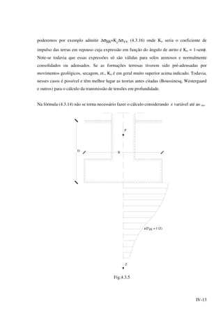 IV-13
poderemos por exemplo admitir ∆σhh=Ko
∆σvv (4.3.16) onde Ko seria o coeficiente de
impulso das terras em repouso cuja expressão em função do ângulo de atrito é Ko = 1-senφ.
Note-se todavia que essas expressões só são válidas para solos arenosos e normalmente
consolidados ou adensados. Se as formações terrosas tiverem sido pré-adensadas por
movimentos geológicos, secagem, et., Ko é em geral muito superior acima indicado. Todavia,
nesses casos é possível e têm melhor lugar as teorias antes citadas (Boussinesq, Westergaard
e outros) para o cálculo da transmissão de tensões em profundidade.
Na fórmula (4.3.14) não se torna necessário fazer o cálculo considerando z variável até ao oo.
D
P
Z
B
VV = f (Z)
Fig.4.3.5
 