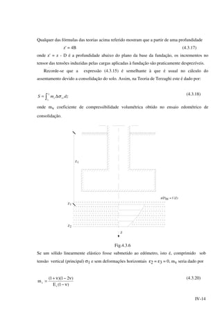 IV-14
Qualquer das fórmulas das teorias acima referido mostram que a partir de uma profundidade
z' = 4B (4.3.17)
onde z' = z - D é a profundidade abaixo do plano da base da fundação, os incrementos no
tensor das tensões induzidas pelas cargas aplicadas à fundação são praticamente desprezíveis.
Recorde-se que a expressão (4.3.15) é semelhante à que é usual no cálculo do
assentamento devido a consolidação do solo. Assim, na Teoria de Terzaghi este é dado por:
dzmS vv
z
z
v σ∆= ∫
2
1
(4.3.18)
onde mv coeficiente de compressibilidade volumétrica obtido no ensaio edométrico de
consolidação.
Z1
Z1
2Z
= f (Z)VV
Z
Fig.4.3.6
Se um sólido linearmente elástico fosse submetido ao edómetro, isto é, comprimido sob
tensão vertical (principal) σ1 e sem deformações horizontais ε2 = ε3 = 0, mv seria dado por
)1(E
)21)(1(
m
s
v
ν−
ν−ν+
=
(4.3.20)
 